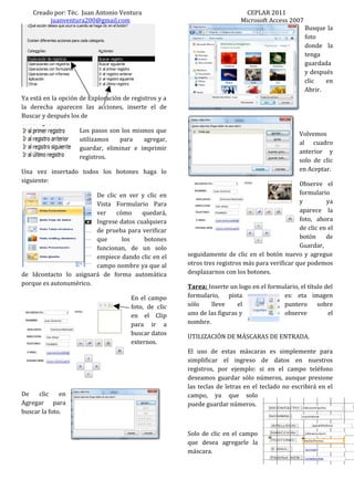 Creado por: Téc. Juan Antonio Ventura                                   CEPLAR 2011
         juanventura200@gmail.com                                         Microsoft Access 2007
                                                                                                  Busque la
                                                                                                  foto
                                                                                                  donde la
                                                                                                  tenga
                                                                                                  guardada
                                                                                                  y después
                                                                                                  clic   en
                                                                                                  Abrir.
Ya está en la opción de Exploración de registros y a
la derecha aparecen las acciones, inserte el de
Buscar y después los de

                    Los pasos son los mismos que
                                                                                                Volvemos
                    utilizamos   para    agregar,
                                                                                                al cuadro
                    guardar, eliminar e imprimir
                                                                                                anterior y
                    registros.
                                                                                                solo de clic
Una vez insertado todos los botones haga lo                                                     en Aceptar.
siguiente:
                                                                                                Observe el
                        De clic en ver y clic en                                                formulario
                        Vista Formulario Para                                                   y         ya
                        ver    cómo     quedará,                                                aparece la
                        Ingrese datos cualquiera                                                foto, ahora
                        de prueba para verificar                                                de clic en el
                        que      los     botones                                                botón     de
                        funcionan, de un solo                                                   Guardar,
                        empiece dando clic en el       seguidamente de clic en el botón nuevo y agregue
                        campo nombre ya que al         otros tres registros más para verificar que podemos
de Idcontacto lo asignará de forma automática          desplazarnos con los botones.
porque es autonumérico.
                                                       Tarea: Inserte un logo en el formulario, el título del
                                       En el campo     formulario, pista                 es: eta imagen
                                       foto, de clic   sólo    lleve     el              puntero sobre
                                       en el Clip      uno de las figuras y              observe           el
                                       para ir a       nombre.
                                       buscar datos
                                                       UTILIZACIÓN DE MÁSCARAS DE ENTRADA.
                                       externos.
                                                       El uso de estas máscaras es simplemente para
                                                       simplificar el ingreso de datos en nuestros
                                                       registros, por ejemplo: si en el campo teléfono
                                                       deseamos guardar sólo números, aunque presione
                                                       las teclas de letras en el teclado no escribirá en el
De    clic    en                                       campo, ya que solo
Agregar para                                           puede guardar números.
buscar la foto.


                                                       Solo de clic en el campo
                                                       que desea agregarle la
                                                       máscara.
 