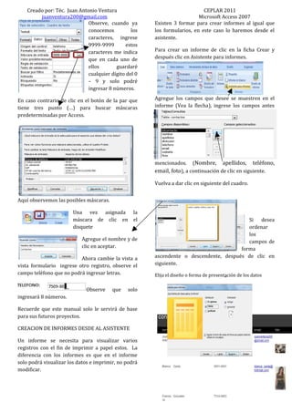 Creado por: Téc. Juan Antonio Ventura                                   CEPLAR 2011
         juanventura200@gmail.com                                         Microsoft Access 2007
                              Observe, cuando ya       Existen 3 formar para crear informes al igual que
                              conocemos          los   los formularios, en este caso lo haremos desde el
                              caracteres, ingrese      asistente.
                              9999-9999        estos
                              caracteres me indica     Para crear un informe de clic en la ficha Crear y
                              que en cada uno de       después clic en Asistente para informes.
                              ellos       guardaré
                              cualquier dígito del 0
                              – 9 y solo podré
                              ingresar 8 números.

En caso contrario de clic en el botón de la par que    Agregue los campos que desee se muestren en el
tiene tres punto (…) para buscar máscaras              informe (Vea la flecha), ingrese los campos antes
predeterminadas por Access.




                                                       mencionados. (Nombre, apellidos, teléfono,
                                                       email, foto), a continuación de clic en siguiente.

                                                       Vuelva a dar clic en siguiente del cuadro.


Aquí observemos las posibles máscaras.

                        Una vez asignada          la
                        máscara de clic en        el                                      Si desea
                        disquete                                                          ordenar
                                                                                          los
                           Agregue el nombre y de                                         campos de
                           clic en aceptar.                                            forma
                          Ahora cambie la vista a      ascendente o descendente, después de clic en
vista formulario ingrese otro registro, observe el     siguiente.
campo teléfono que no podrá ingresar letras.           Elija el diseño o forma de presentación de los datos

                             Observe     que   solo
ingresará 8 números.

Recuerde que este manual solo le servirá de base
para sus futuros proyectos.

CREACION DE INFORMES DESDE AL ASISTENTE

Un informe se necesita para visualizar varios
registros con el fin de imprimir a papel estos. La
diferencia con los informes es que en el informe
solo podrá visualizar los datos e imprimir, no podrá
modificar.
 