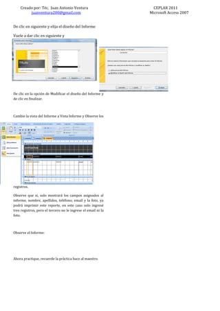 Creado por: Téc. Juan Antonio Ventura                        CEPLAR 2011
         juanventura200@gmail.com                              Microsoft Access 2007


De clic en siguiente y elija el diseño del Informe

Vuele a dar clic en siguiente y




De clic en la opción de Modificar el diseño del Informe y
de clic en finalizar.



Cambie la vista del Informe a Vista Informe y Observe los




registros.

Observe que si, solo mostrará los campos asignados al
informe, nombre, apellidos, teléfono, email y la foto, ya
podrá imprimir este reporte, en este caso solo ingresé
tres registros, pero el tercero no le ingrese el email ni la
foto.



Observe el Informe:




Ahora practique, recuerde la práctica hace al maestro.
 