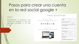 Pasos para crear una cuenta 
en la red social google + 
PASO 1- 
Procedemos a crearnos una 
cuenta en google la cual nos 
permitira acceder a la red 
social 
 