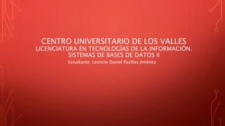 CENTRO UNIVERSITARIO DE LOS VALLES
LICENCIATURA EN TECNOLOGÍAS DE LA INFORMACIÓN.
SISTEMAS DE BASES DE DATOS II
Estudiante: Leoncio Daniel Pasillas Jiménez
 
