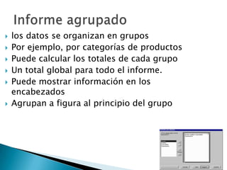 los datos se organizan en grupos Por ejemplo, por categorías de productosPuede calcular los totales de cada grupo Un total global para todo el informe. Puede mostrar información en los encabezadosAgrupan a figura al principio del grupoInforme agrupado