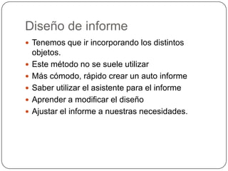 Diseño de informeTenemos que ir incorporando los distintos objetos. Este método no se suele utilizar Más cómodo, rápido crear un auto informeSaber utilizar el asistente para el informeAprender a modificar el diseño Ajustar el informe a nuestras necesidades.