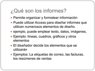 ¿Qué son los informes?Permite organizar y formatear informaciónPuede utilizar Access para diseñar informes que utilicen numerosos elementos de diseño. ejemplo, puede emplear texto, datos, imágenes, Ejemplo: líneas, cuadros, gráficos y otros elementosEl diseñador decide los elementos que se utilizarán Ejemplos: La etiquetas de correo, las facturas, los resúmenes de ventas