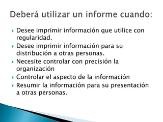 Desee imprimir información que utilice con regularidad.Desee imprimir información para su distribución a otras personas.Necesite controlar con precisión la organización Controlar el aspecto de la informaciónResumir la información para su presentación a otras personas.Deberá utilizar un informe cuando: