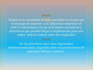 Misión
                         
 Somos en la actualidad la única sociedad en el país que
   se encarga de asesorar a las diferentes empresas en
  todo lo relacionado con las actividades recreativas y
 deportivas que pueden llegar a implementar para una
        mejor relación labora entre los empleados
                          Visión
         En los próximos cinco años lograremos
internacionalizando, logrando abrir sucursales fuera del
               pais para darnos a conocer .
 