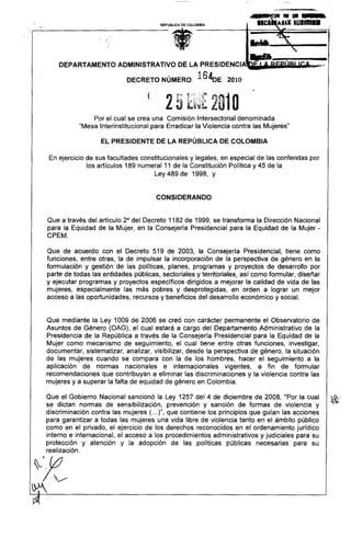 '1Il"1_&



                                             .,
                                       REPUBLlCA   DE COLOMBIA             'I~I A.IX 101111.1




                                                                          ..•-----
                                                                          kvI6

    DEPARTAMENTO        ADMINISTRATIVO             DE LA PRESIDENCIA:

                           DECRETO NÚMERO                  1640E   2010

                                  (


               Por el cual se crea una Comisión Intersectorial denominada
           "Mesa Interinstitucional para Erradicar la Violencia contra las Mujeres"

                  EL PRESIDENTE DE LA REPÚBLICA DE COLOMBIA

 En ejercicio de sus facultades constitucionales y legales, en especial de las conferidas por
              los artículos 189 numeral 11 de la Constitución Política y 45 de la
                                     Ley 489 de 1998, y


                                      CONSIDERANDO


Que a través del articulo 2° del Decreto 1182 de 1999, se transforma la Dirección Nacional
para la Equidad de la Mujer, en la Consejería Presidencial para la Equidad de la Mujer -
CPEM.

Que de acuerdo con el Decreto 519 de 2003, la Consejería Presídencial, tiene como
funciones, entre otras, la de impulsar la incorporacíón de la perspectiva de género en la
formulación y gestión de las políticas, planes, programas y proyectos de desarrollo por
parte de todas las entidades públicas, sectoriales y territoriales, así como formular, diseñar
y ejecutar programas y proyectos específicos dirigidos a mejorar la calidad de vida de las
mujeres, especialmente las más pobres y desprotegidas, en orden a lograr un mejor
acceso a las oportunidades, recursos y beneficios del desarrollo económico y social.


Que mediante la Ley 1009 de 2006 se creó con carácter permanente el Observatorio de
Asuntos de Género (OAG), el cual estará a cargo del Departamento Administrativo de la
Presidencia de la República a través de la Consejería Presidencial para la Equidad de la
Mujer como mecanismo de seguimiento, el cual tiene entre otras funciones, investigar,
documentar, sistematizar, analizar, visibilizar, desde la perspectiva de género, la situación
de las mujeres cuando se compara con la de los hombres, hacer el seguimiento a la
aplicación de normas nacionales e internacionales             vigentes, a fin de formular
recomendaciones que contribuyan a eliminar las discriminaciones y la violencia contra las
mujeres y a superar la falta de equidad de género en Colombia.

Que el Gobierno Nacional sancionó la Ley 1257 del 4 de diciembre de 2008, "Por la cual           ~
se dictan normas de sensibilizacíón, prevención y sanción de formas de violencia y
discriminación contra las mujeres (... )", que contiene los principios que guían las acciones
para garantizar a todas las mujeres una vida libre de violencia tanto en el ámbito públíco
como en el privado, el ejercicio de los derechos reconocidos en el ordenamiento jurídico
interno e internacional, el acceso a los procedimientos administrativos y judiciales para su
protección y atención y la adopción de las políticas públicas necesarias para su
realización.
 