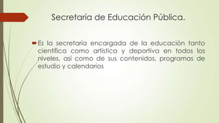 Secretaría de Educación Pública.
Es la secretaría encargada de la educación tanto
científica como artística y deportiva en todos los
niveles, así como de sus contenidos, programas de
estudio y calendarios

 