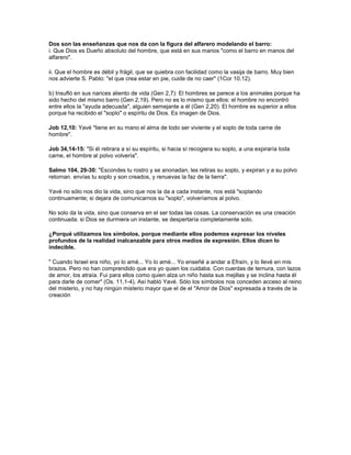 Dos son las enseñanzas que nos da con la figura del alfarero modelando el barro:
i. Que Dios es Dueño absoluto del hombre, que está en sus manos "como el barro en manos del
alfarero".

ii. Que el hombre es débil y frágil, que se quiebra con facilidad como la vasija de barro. Muy bien
nos advierte S. Pablo: "el que crea estar en pie, cuide de no caer" (1Cor 10,12).

b) Insufló en sus narices aliento de vida (Gen 2,7): El hombres se parece a los animales porque ha
sido hecho del mismo barro (Gen 2,19). Pero no es lo mismo que ellos: el hombre no encontró
entre ellos la "ayuda adecuada", alguien semejante a él (Gen 2,20). El hombre es superior a ellos
porque ha recibido el "soplo" o espíritu de Dios. Es imagen de Dios.

Job 12,10: Yavé "tiene en su mano el alma de todo ser viviente y el soplo de toda carne de
hombre".

Job 34,14-15: "Si él retirara a sí su espíritu, si hacia sí recogiera su soplo, a una expiraría toda
carne, el hombre al polvo volvería".

Salmo 104, 29-30: "Escondes tu rostro y se anonadan, les retiras su soplo, y expiran y a su polvo
retornan. envías tu soplo y son creados, y renuevas la faz de la tierra".

Yavé no sólo nos dio la vida, sino que nos la da a cada instante, nos está "soplando
continuamente; si dejara de comunicarnos su "soplo", volveríamos al polvo.

No solo da la vida, sino que conserva en el ser todas las cosas. La conservación es una creación
continuada. si Dios se durmiera un instante, se despertaría completamente solo.

¿Porqué utilizamos los símbolos, porque mediante ellos podemos expresar los niveles
profundos de la realidad inalcanzable para otros medios de expresión. Ellos dicen lo
indecible.

" Cuando Israel era niño, yo lo amé... Yo lo amé... Yo enseñé a andar a Efraín, y lo llevé en mis
brazos. Pero no han comprendido que era yo quien los cuidaba. Con cuerdas de ternura, con lazos
de amor, los atraía. Fui para ellos como quien alza un niño hasta sus mejillas y se inclina hasta él
para darle de comer" (Os. 11,1-4). Así habló Yavé. Sólo los símbolos nos conceden acceso al reino
del misterio, y no hay ningún misterio mayor que el de el "Amor de Dios" expresada a través de la
creación
 