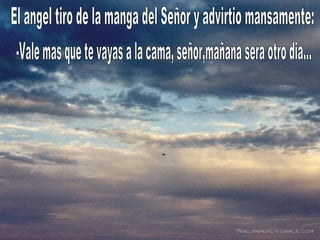 El angel tiro de la manga del Señor y advirtio mansamente: -Vale mas que te vayas a la cama, señor,mañana sera otro dia... 
