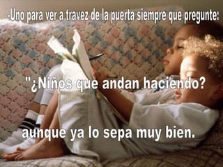 -Uno para ver a travez de la puerta siempre que pregunte: "¿Niños que andan haciendo? aunque ya lo sepa muy bien. 