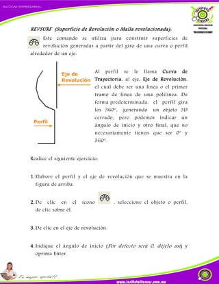 REVSURF (Superficie de Revolución o Malla revolucionada):
Este comando se utiliza para construir superficies de
revolución generadas a partir del giro de una curva o perfil
alrededor de un eje:
Al perfil se le llama Curva de
Trayectoria, al eje, Eje de Revolución,
el cual debe ser una línea o el primer
tramo de línea de una polilínea. De
forma predeterminada, el perfil gira
los 360º, generando un objeto 3D
cerrado, pero podemos indicar un
ángulo de inicio y otro final, que no
necesariamente tienen que ser 0º y
360º.
Realice el siguiente ejercicio:
1. Elabore el perfil y el eje de revolución que se muestra en la
figura de arriba.
2. De clic en el icono , seleccione el objeto o perfil,
de clic sobre él.
3. De clic en el eje de revolución.
4. Indique el ángulo de inicio (Por defecto será 0, déjelo así) y
oprima Enter.
 