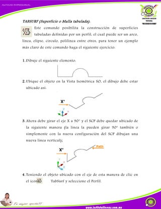 TABSURF (Superficie o Malla tabulada):
Este comando posibilita la construcción de superficies
tabuladas definidas por un perfil, el cual puede ser un arco,
línea, elipse, círculo, polilínea entre otros, para tener un ejemplo
más claro de este comando haga el siguiente ejercicio:
1. Dibuje el siguiente elemento:
2. Ubique el objeto en la Vista Isométrica SO, el dibujo debe estar
ubicado así:
3. Ahora debe girar el eje X a 90° y el SCP debe quedar ubicado de
la siguiente manera (la línea la pueden girar 90º también o
simplemente con la nueva configuración del SCP dibujan una
nueva línea vertical);
4. Teniendo el objeto ubicado con el eje de esta manera de clic en
el icono TabSurf y seleccione el Perfil.
 