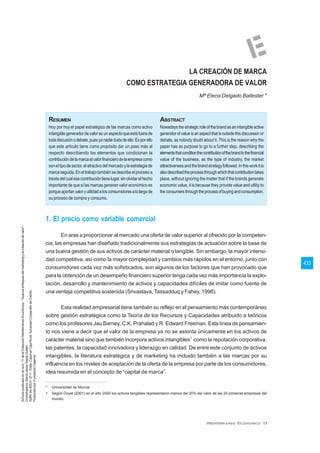 433
LA CREACIÓN DE MARCA
COMO ESTRATEGIA GENERADORA DE VALOR
Mª Elena Delgado Ballester *
1. El precio como variable comercial
En aras a proporcionar al mercado una oferta de valor superior al ofrecido por la competen-
cia, las empresas han diseñado tradicionalmente sus estrategias de actuación sobre la base de
una buena gestión de sus activos de carácter material o tangible. Sin embargo, la mayor intensi-
dad competitiva, así como la mayor complejidad y cambios más rápidos en el entorno, junto con
consumidores cada vez más sofisticados, son algunos de los factores que han provocado que
para la obtención de un desempeño financiero superior tenga cada vez más importancia la explo-
tación, desarrollo y mantenimiento de activos y capacidades difíciles de imitar como fuente de
una ventaja competitiva sostenida (Srivastava, Tassadduq y Fahey, 1998).
Esta realidad empresarial tiene también su reflejo en el pensamiento más contemporáneo
sobre gestión estratégica como la Teoría de los Recursos y Capacidades atribuido a teóricos
como los profesores Jau Barney, C.K. Prahalad y R. Edward Freeman. Esta línea de pensamien-
to nos viene a decir que el valor de la empresa ya no se asienta únicamente en los activos de
carácter material sino que también incorpora activos intangibles1
como la reputación corporativa,
las patentes, la capacidad innovadora y liderazgo en calidad. De entre este conjunto de activos
intangibles, la literatura estratégica y de marketing ha incluido también a las marcas por su
influencia en los niveles de aceptación de la oferta de la empresa por parte de los consumidores,
idea resumida en el concepto de “capital de marca”.
* Universidad de Murcia.
1 Según Doyle (2001) en el año 2000 los activos tangibles representaron menos del 20% del valor de las 20 primeras empresas del
mundo.
Hoy por hoy el papel estratégico de las marcas como activo
intangible generador de valor es un aspecto que está fuera de
todadiscusiónodebate,puesyanadiedudadeello.Esporello
que este artículo tiene como propósito dar un paso más al
respecto describiendo los elementos que condicionan la
contribucióndelamarcaalvalorfinancierodelaempresacomo
soneltipodesector,elatractivodelmercadoylaestrategiade
marcaseguida.Eneltrabajotambiénsedescribeelprocesoa
travésdelcualesacontribucióntienelugar,sinolvidarelhecho
importante de que si las marcas generan valor económico es
porqueaportanvaloryutilidadalosconsumidoresalolargode
su proceso de compra y consumo.
RESUMEN ABSTRACT
Nowadaysthestrategicroleofthebrandasanintangibleactive
generatorofvalueisanaspectthatisoutsidethisdiscussionor
debate, as nobody doubt about it. This is the reason why the
paper has as purpose to go to a further step, describing the
elementsthatconditionthecontributionofthebrandtothefinancial
value of the business, as the type of industry, the market
attractivenessandthebrandstrategyfollowed.Inthisworkitis
alsodescribedtheprocessthroughwhichthatcontributiontakes
place, without ignoring the matter that if the brands generate
economic value, it is because they provide value and utility to
theconsumersthroughtheprocessofbuyingandconsumption.
Artículopublicadoenelnúm.11delaColecciónMediterráneoEconómico:"Nuevosenfoquesdelmarketingylacreacióndevalor"
Coordinadora:MaríaJesúsYagüeGuillén
ISBN:84-95531-37-7-Edita:CajamarCajaRural,SociedadCooperativdeCrédito
Producidopor:FundaciónCajamar
 