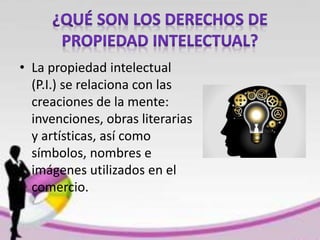 • La propiedad intelectual
(P.I.) se relaciona con las
creaciones de la mente:
invenciones, obras literarias
y artísticas, así como
símbolos, nombres e
imágenes utilizados en el
comercio.