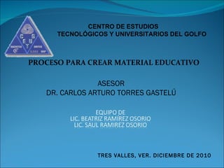 ASESOR DR. CARLOS ARTURO TORRES GASTELÚ TRES VALLES, VER. DICIEMBRE DE 2010 PROCESO PARA CREAR MATERIAL EDUCATIVO CENTRO DE ESTUDIOS  TECNOLÓGICOS Y UNIVERSITARIOS DEL GOLFO 