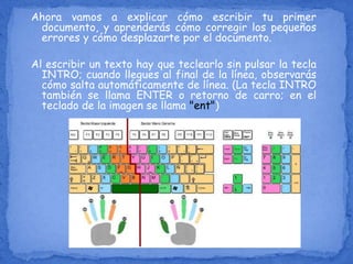 Ahora vamos a explicar cómo escribir tu primer
documento, y aprenderás cómo corregir los pequeños
errores y cómo desplazarte por el documento.
Al escribir un texto hay que teclearlo sin pulsar la tecla
INTRO; cuando llegues al final de la línea, observarás
cómo salta automáticamente de línea. (La tecla INTRO
también se llama ENTER o retorno de carro; en el
teclado de la imagen se llama "ent")
 