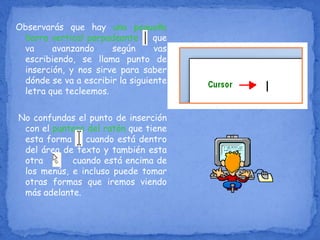 Observarás que hay una pequeña
barra vertical parpadeante que
va avanzando según vas
escribiendo, se llama punto de
inserción, y nos sirve para saber
dónde se va a escribir la siguiente
letra que tecleemos.
No confundas el punto de inserción
con el puntero del ratón que tiene
esta forma cuando está dentro
del área de texto y también esta
otra cuando está encima de
los menús, e incluso puede tomar
otras formas que iremos viendo
más adelante.
 