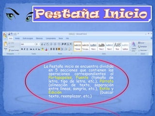La Pestaña inicio se encuentra dividida
en 5 secciones que contienen las
operaciones correspondientes al
Portapapeles, Fuente (tamaño de
letra, tipo de letra, etc.), Párrafo
(alineación de texto, separación
entre líneas, sangría, etc.), Estilo y
Edición (buscar
texto, reemplazar, etc.)
 