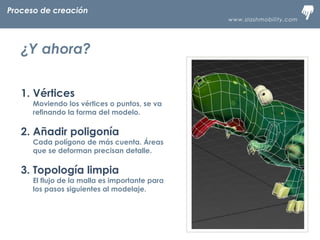 www.slashmobility.com
TECNOLOGÍA MÓVIL A TU ALCANCE
1. Vértices
Moviendo los vértices o puntos, se va
refinando la forma del modelo.
2. Añadir poligonía
Cada polígono de más cuenta. Áreas
que se deforman precisan detalle.
3. Topología limpia
El flujo de la malla es importante para
los pasos siguientes al modelaje.
Proceso de creación
¿Y ahora?
 