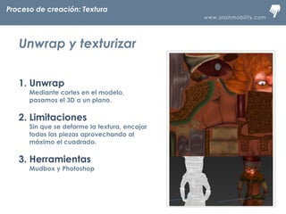 www.slashmobility.com
TECNOLOGÍA MÓVIL A TU ALCANCE
1. Unwrap
Mediante cortes en el modelo,
pasamos el 3D a un plano.
2. Limitaciones
Sin que se deforme la textura, encajar
todas las piezas aprovechando al
máximo el cuadrado.
3. Herramientas
Mudbox y Photoshop
Proceso de creación: Textura
Unwrap y texturizar
 