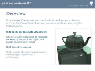 www.slashmobility.com
TECNOLOGÍA MÓVIL A TU ALCANCE
Overview
El modelaje 3D es el proceso mediante el cual se desarrolla una
representación matemática de cualquier superficie de un objeto
tridimensional.
Todo puede ser construido virtualmente
Con el software adecuado, la habilidad
necesaria y tiempo, todo objeto real
puede convertirse en virtual.
El 3D tiene diversos usos.
Cada uno de ellos, tiene variaciones en
metodología, sean ínfimas o
sustanciales.
¿Qué son los objetos 3D?
 