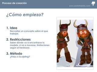 www.slashmobility.com
TECNOLOGÍA MÓVIL A TU ALCANCE
1. Idea
Necesitas un concepto sobre el que
trabajar.
2. Restricciones
Saber dónde va a encontrarse tu
modelo, si va a moverse, limitaciones
según el hardware.
3. Método
¿Polys o Sculpting?
Proceso de creación
¿Cómo empiezo?
 