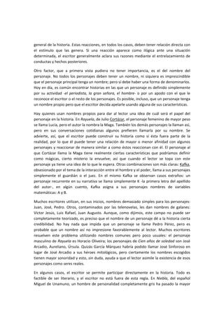  
general de la historia. Estas reacciones, en todos los casos, deben tener relación directa con 
el  estímulo  que  las  genera.  Si  una  reacción  aparece  como  ilógica  ante  una  situación 
determinada, el escritor generalmente aclara sus razones mediante el entrelazamiento de 
conductas y hechos posteriores.  
Otro  factor,  que  a  primera  vista  pudiera  no  tener  importancia,  es  el  del  nombre  del 
personaje. No todos los personajes deben tener un nombre, ni siquiera es imprescindible 
que el personaje principal tenga un nombre; pero sí debe haber una forma de denominarlos. 
Hoy en día, es común encontrar historias en las que un personaje es definido simplemente 
por  su  actividad  ‐el  periodista,  la  gran  señora,  el  hombre‐  o  por  un  apodo  con  el  que  le 
reconoce el escritor o el resto de los personajes. Es posible, incluso, que un personaje tenga 
un nombre propio pero que el escritor decida apelarle usando alguna de sus características.  
Hay  quienes  usan  nombres  propios  para  dar  al  lector  una  idea  de  cuál  será  el  papel  del 
personaje en la historia. En Rayuela, de Julio Cortázar, el personaje femenino de mayor peso 
se llama Lucía, pero el autor la nombra la Maga. También los demás personajes la llaman así, 
pero  en  sus  conversaciones  cotidianas  algunos  prefieren  llamarla  por  su  nombre.  Se 
advierte,  así,  que  el  escritor  puede  construir  su  historia  como  si  ésta  fuera  parte  de  la 
realidad, por lo que él puede tener una relación de mayor o menor afinidad con algunos 
personajes y reaccionar de manera similar a como éstos reaccionan con él. El personaje al 
que  Cortázar  llama  la  Maga  tiene  realmente  ciertas  características  que  podríamos  definir 
como  mágicas,  cierto  misterio  la  envuelve;  así  que  cuando  el  lector  se  topa  con  este 
personaje ya tiene una idea de lo que le espera. Otras combinaciones son más claras: Kafka, 
obsesionado por el tema de la interacción entre el hombre y el poder, llama a sus personajes 
simplemente  el  guardián  o  el  juez.  En  el  mismo  Kafka  se  observan  casos  extraños:  un 
personaje recurrente en su narrativa se llama simplemente K ‐la primera letra del apellido 
del  autor‐,  en  algún  cuento,  Kafka  asigna  a  sus  personajes  nombres  de  variables 
matemáticas: A y B.  
Muchos escritores utilizan, en sus inicios, nombres demasiado simples para los personajes: 
Juan,  José,  Pedro.  Otros,  contaminados  por  las  telenovelas,  les  dan  nombres  de  galanes: 
Víctor  Jesús,  Luis  Rafael,  Juan  Augusto.  Aunque,  como  dijimos,  este  campo  no  puede  ser 
completamente teorizado, es preciso que el nombre de un personaje dé a la historia cierta 
credibilidad.  No  hay  nada  que  impida  que  un  personaje  se  llame  Pedro  Pérez,  pero  es 
probable  que  un  nombre  así  no  impresione  favorablemente  al  lector.  Muchos  escritores 
resuelven  este  problema  utilizando  nombres  comunes  pero  poco  usuales:  el  personaje 
masculino de Rayuela es Horacio Oliveira; los personajes de Cien años de soledad son José 
Arcadio, Aureliano, Úrsula. Quizás García Márquez habría podido llamar José Sinforoso en 
lugar  de  José  Arcadio  a  sus  héroes  mitológicos,  pero  ciertamente  los  nombres  escogidos 
tienen mayor sonoridad y esto, sin duda, ayuda a que el lector asimile la existencia de esos 
personajes como seres reales.  
En  algunos  casos,  el  escritor  se  permite  participar  directamente  en  la  historia.  Todo  es 
factible  de  ser  literario,  y  el  escritor  no  está  fuera  de  esta  regla.  En  Niebla,  del  español 
Miguel de Unamuno, un hombre de personalidad completamente gris ha pasado la mayor 
 