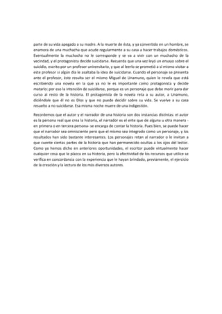  
parte de su vida apegado a su madre. A la muerte de ésta, y ya convertido en un hombre, se 
enamora de una muchacha que acude regularmente a su casa a hacer trabajos domésticos. 
Eventualmente  la  muchacha  no  le  corresponde  y  se  va  a  vivir  con  un  muchacho  de  la 
vecindad, y el protagonista decide suicidarse. Recuerda que una vez leyó un ensayo sobre el 
suicidio, escrito por un profesor universitario, y que al leerlo se prometió a sí mismo visitar a 
este profesor si algún día le asaltaba la idea de suicidarse. Cuando el personaje se presenta 
ante el profesor, éste resulta ser el mismo Miguel de Unamuno, quien le revela que está 
escribiendo  una  novela  en  la  que  ya  no  le  es  importante  como  protagonista  y  decide 
matarlo: por eso la intención de suicidarse, porque es un personaje que debe morir para dar 
curso  al  resto  de  la  historia.  El  protagonista  de  la  novela  reta  a  su  autor,  a  Unamuno, 
diciéndole  que  él  no  es  Dios  y  que  no  puede  decidir  sobre  su  vida.  Se  vuelve  a  su  casa 
resuelto a no suicidarse. Esa misma noche muere de una indigestión. 
Recordemos que el autor y el narrador de una historia son dos instancias distintas: el autor 
es la persona real que crea la historia, el narrador es el ente que de alguna u otra manera ‐
en primera o en tercera persona‐ se encarga de contar la historia. Pues bien, se puede hacer 
que el narrador sea omnisciente pero que el mismo sea integrado como un personaje, y los 
resultados han sido bastante interesantes. Los personajes retan al narrador o le invitan a 
que cuente ciertas partes de la historia que han permanecido ocultas a los ojos del lector. 
Como  ya  hemos  dicho  en  anteriores  oportunidades,  el  escritor  puede  virtualmente  hacer 
cualquier cosa que le plazca en su historia, pero la efectividad de los recursos que utilice se 
verifica en concordancia con la experiencia que le hayan brindado, previamente, el ejercicio 
de la creación y la lectura de los más diversos autores. 
 
 