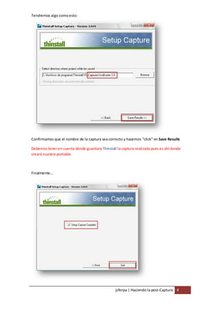 Tendremos algo como esto:




Confirmamos que el nombre de la captura sea correcto y hacemos “click” en Save Results

Debemos tener en cuenta dónde guardará Thinstall la captura realizada pues es ahí donde
creará nuestro portable.



Finalmente…




                                                 jcferpa | Haciendo la post-Captura 4
 