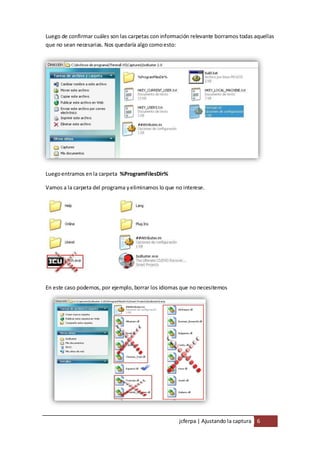Luego de confirmar cuáles son las carpetas con información relevante borramos todas aquellas
que no sean necesarias. Nos quedaría algo como esto:




Luego entramos en la carpeta %ProgramFilesDir%

Vamos a la carpeta del programa y eliminamos lo que no interese.




En este caso podemos, por ejemplo, borrar los idiomas que no necesitemos




                                                     jcferpa | Ajustando la captura 6
 