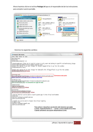 Ahora hacemos click en el archivo Package.ini que es el responsable de dar las instrucciones
para compilar nuestro portable.




 Haremos los siguientes cambios:




                                                       jcferpa | Ajustando la captura 7
 
