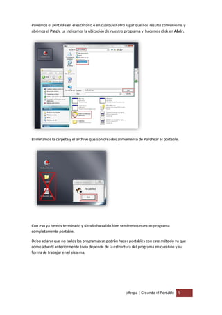 Ponemos el portable en el escritorio o en cualquier otro lugar que nos resulte conveniente y
abrimos el Patch. Le indicamos la ubicación de nuestro programa y hacemos click en Abrir.




Eliminamos la carpeta y el archivo que son creados al momento de Parchear el portable.




Con eso ya hemos terminado y si todo ha salido bien tendremos nuestro programa
completamente portable.

Debo aclarar que no todos los programas se podrán hacer portables con este método ya que
como advertí anteriormente todo depende de la estructura del programa en cuestión y su
forma de trabajar en el sistema.




                                                        jcferpa | Creando el Portable 9
 