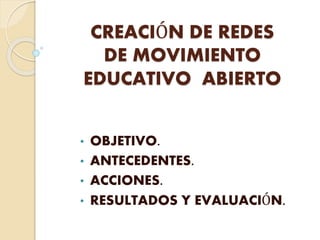 CREACIÓN DE REDES 
DE MOVIMIENTO 
EDUCATIVO ABIERTO 
• OBJETIVO. 
• ANTECEDENTES. 
• ACCIONES. 
• RESULTADOS Y EVALUACIÓN. 
 