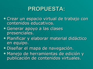 PROPUESTA: Crear un espacio virtual de trabajo con contenidos educativos. Generar apoyo a las clases presenciales. Planificar y elaborar material didáctico en equipo. Diseñar el mapa de navegación. Manejo de herramientas de edición y publicación de contenidos virtuales. 
