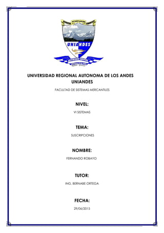 UNIVERSIDAD REGIONAL AUTONOMA DE LOS ANDES
UNIANDES
FACULTAD DE SISTEMAS MERCANTILES
NIVEL:
VI SISTEMAS
TEMA:
SUSCRIPCIONES
NOMBRE:
FERNANDO ROBAYO
TUTOR:
ING. BERNABE ORTEGA
FECHA:
29/06/2015
 