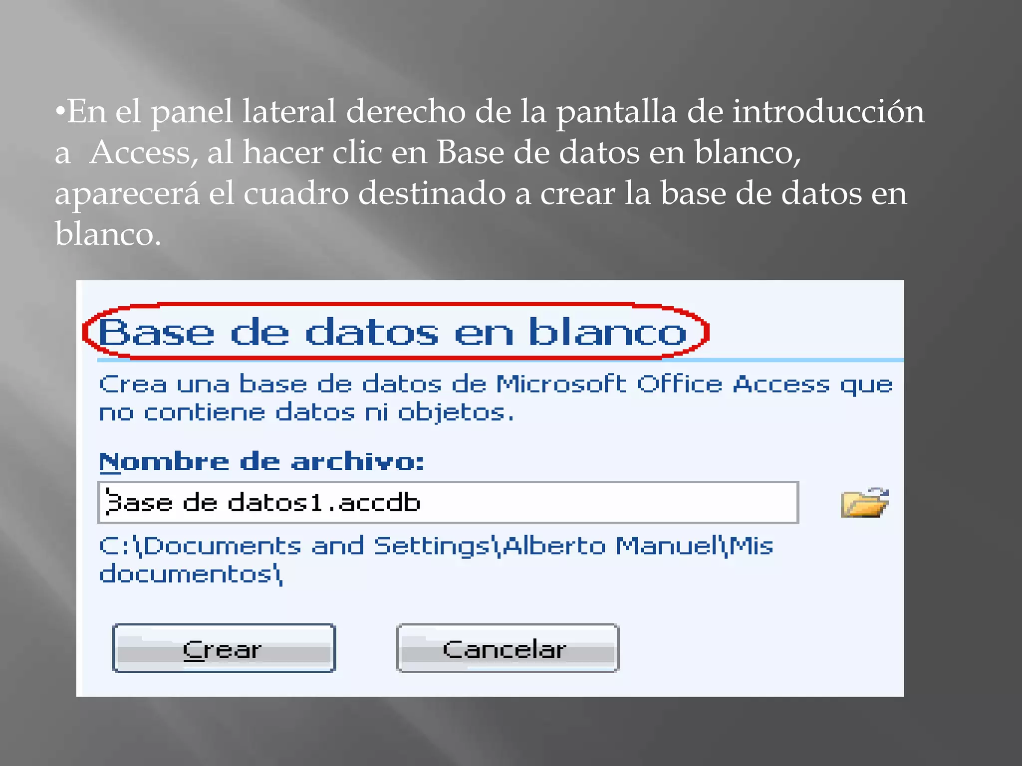 En el panel lateral derecho de la pantalla de introducción a  Access, al hacer clic en Base de datos en blanco, aparecerá el cuadro destinado a crear la base de datos en blanco.El panel de opciones presentado permite establecer la ubicación exacta del archivo que se va a crear y el nombre que va a recibir, si bien Access 2007 por defecto otorga al archivo el nombre Base de datos1.accdb y lo ubica en la carpeta Mis documentos.Pulsar el botón  para acceder al cuadro de diálogo que nos permitirá seleccionar una ubicación distinta y asignar un nombre a la nueva base de datos.