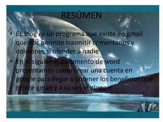 RESÚMENÉL blog es un programa que existe en gmail que nos permite trasmitir comentarios y opiniones si ofender a nadie En el siguiente documento de word presentamos como crear una cuenta en google para llegar a obtener los beneficios que ofrece gmail y a su ves el glogger