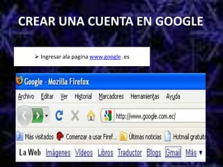CREAR UNA CUENTA EN GOOGLE Ingresar ala pagina www.google .esEn la pantalla de google, elegir la opción GmailEn la siguiente pantalla elegir la opción CREAR UNA NUEVA CUENTALlenar los datos de esta páginaA continuacióndar clic en Aceptar. Crear mi cuenta Crear un blog en googleSalir de google y luego volver ingresar. Y  elegir la opción MAS y luego “todavía  mas” Elegir la opción BloggerEn esta ventana, a lado derecho de la página poner la contraseña para poder crear un blogEn esta ventana poner el nombre, clip en Acepto las condiciones y luego CONTINUARElegir el nombre del blog y en esta caso será Tarea 2 y luego ContinuarEn esta ventana usted puede elegir el tipo de pantalla que le guste.Esta es la ventana que nos indica que se ha creado un blog y luego elegir  EMPEZAR A PUBLICARPoner aviso de bienvenida