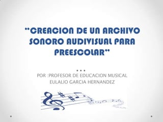 “CREACION DE UN ARCHIVO
SONORO AUDIVISUAL PARA
PREESCOLAR”
POR :PROFESOR DE EDUCACION MUSICAL
EULALIO GARCIA HERNANDEZ
 