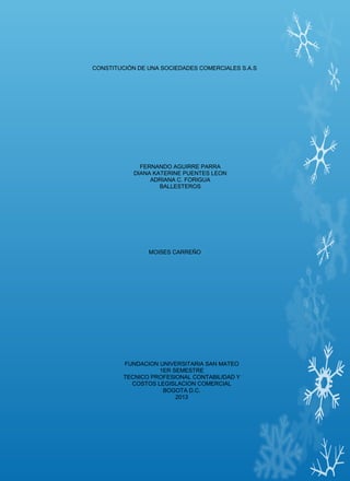 CONSTITUCIÓN DE UNA SOCIEDADES COMERCIALES S.A.S

FERNANDO AGUIRRE PARRA
DIANA KATERINE PUENTES LEON
ADRIANA C. FORIGUA
BALLESTEROS

MOISES CARREÑO

FUNDACION UNIVERSITARIA SAN MATEO
1ER SEMESTRE
TECNICO PROFESIONAL CONTABILIDAD Y
COSTOS LEGISLACION COMERCIAL
BOGOTA D.C.
2013

 