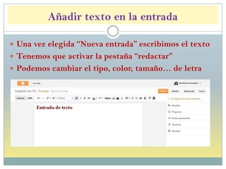 Añadir texto en la entrada
 Una vez elegida “Nueva entrada” escribimos el texto
 Tenemos que activar la pestaña “redactar”
 Podemos cambiar el tipo, color, tamaño… de letra
 