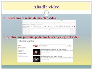 Añadir vídeo
 Buscamos el icono de insertar vídeo
 Se abre una pestaña, podemos buscar y elegir el vídeo
 