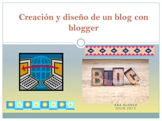 A N A A L O N S O
J U L I O 2 0 1 3
Creación y diseño de un blog con
blogger
 