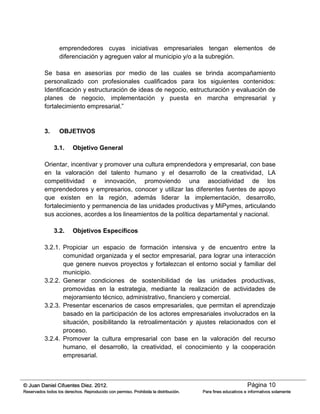 Página 10© Juan Daniel Cifuentes Diez. 2012.
Reservados todos los derechos. Reproducido con permiso. Prohibida la distribución. Para fines educativos e informativos solamente
emprendedores cuyas iniciativas empresariales tengan elementos de
diferenciación y agreguen valor al municipio y/o a la subregión.
Se basa en asesorías por medio de las cuales se brinda acompañamiento
personalizado con profesionales cualificados para los siguientes contenidos:
Identificación y estructuración de ideas de negocio, estructuración y evaluación de
planes de negocio, implementación y puesta en marcha empresarial y
fortalecimiento empresarial.”
3. OBJETIVOS
3.1. Objetivo General
Orientar, incentivar y promover una cultura emprendedora y empresarial, con base
en la valoración del talento humano y el desarrollo de la creatividad, LA
competitividad e innovación, promoviendo una asociatividad de los
emprendedores y empresarios, conocer y utilizar las diferentes fuentes de apoyo
que existen en la región, además liderar la implementación, desarrollo,
fortalecimiento y permanencia de las unidades productivas y MiPymes, articulando
sus acciones, acordes a los lineamientos de la política departamental y nacional.
3.2. Objetivos Específicos
3.2.1. Propiciar un espacio de formación intensiva y de encuentro entre la
comunidad organizada y el sector empresarial, para lograr una interacción
que genere nuevos proyectos y fortalezcan el entorno social y familiar del
municipio.
3.2.2. Generar condiciones de sostenibilidad de las unidades productivas,
promovidas en la estrategia, mediante la realización de actividades de
mejoramiento técnico, administrativo, financiero y comercial.
3.2.3. Presentar escenarios de casos empresariales, que permitan el aprendizaje
basado en la participación de los actores empresariales involucrados en la
situación, posibilitando la retroalimentación y ajustes relacionados con el
proceso.
3.2.4. Promover la cultura empresarial con base en la valoración del recurso
humano, el desarrollo, la creatividad, el conocimiento y la cooperación
empresarial.
 