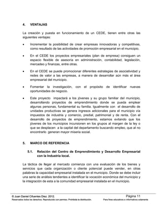 Página 11© Juan Daniel Cifuentes Diez. 2012.
Reservados todos los derechos. Reproducido con permiso. Prohibida la distribución. Para fines educativos e informativos solamente
4. VENTAJAS
La creación y puesta en funcionamiento de un CEDE, tienen entre otras las
siguientes ventajas:
 Incrementar la posibilidad de crear empresas innovadoras y competitivas,
como resultado de las actividades de promoción empresarial en el municipio.
 En el CEDE los proyectos empresariales (plan de empresa) consiguen un
espacio flexible de asesoría en administración, contabilidad, legislación,
mercadeo y finanzas, entre otras.
 En el CEDE se puede promocionar diferentes estrategias de asociatividad y
redes de valor a las empresas, a manera de desarrollar aún más el área
empresarial del municipio.
 Fomentar la investigación, con el propósito de identificar nuevas
oportunidades de negocio.
 Este proyecto impactará a los jóvenes y su grupo familiar del municipio,
desarrollando proyectos de emprendimiento donde se pueda emplear
algunas personas, fundamental su familia. Igualmente con el desarrollo de
unidades productivas se genera ingresos adicionales para el municipio vía
impuestos de industria y comercio, predial, patrimonial y de renta. Con el
desarrollo de proyectos de emprendimiento, estamos evitando que los
jóvenes de los municipios incursionen en los grupos al margen de la ley o
que se desplacen a la capital del departamento buscando empleo, que al no
encontrarlo generan mayor miseria social.
5. MARCO DE REFERENCIA
5.1. Relación del Centro de Emprendimiento y Desarrollo Empresarial
con la Industria local.
La táctica de llegar al mercado comienza con una evaluación de los bienes y
servicios que cada organización o cliente potencial puede vender, en otras
palabras la capacidad empresarial instalada en el municipio. Donde se debe incluir
una serie de análisis tendientes a identificar la vocación económica del municipio y
la integración de esta a la comunidad empresarial instalada en el municipio.
 