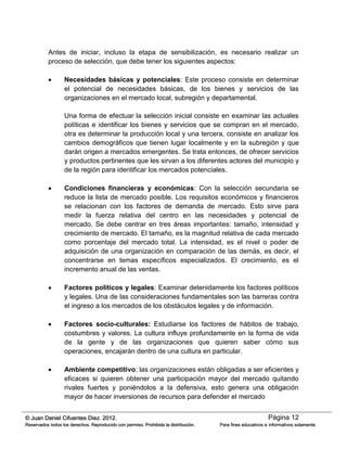 Página 12© Juan Daniel Cifuentes Diez. 2012.
Reservados todos los derechos. Reproducido con permiso. Prohibida la distribución. Para fines educativos e informativos solamente
Antes de iniciar, incluso la etapa de sensibilización, es necesario realizar un
proceso de selección, que debe tener los siguientes aspectos:
 Necesidades básicas y potenciales: Este proceso consiste en determinar
el potencial de necesidades básicas, de los bienes y servicios de las
organizaciones en el mercado local, subregión y departamental.
Una forma de efectuar la selección inicial consiste en examinar las actuales
políticas e identificar los bienes y servicios que se compran en el mercado,
otra es determinar la producción local y una tercera, consiste en analizar los
cambios demográficos que tienen lugar localmente y en la subregión y que
darán origen a mercados emergentes. Se trata entonces, de ofrecer servicios
y productos pertinentes que les sirvan a los diferentes actores del municipio y
de la región para identificar los mercados potenciales.
 Condiciones financieras y económicas: Con la selección secundaria se
reduce la lista de mercado posible. Los requisitos económicos y financieros
se relacionan con los factores de demanda de mercado. Esto sirve para
medir la fuerza relativa del centro en las necesidades y potencial de
mercado. Se debe centrar en tres áreas importantes: tamaño, intensidad y
crecimiento de mercado. El tamaño, es la magnitud relativa de cada mercado
como porcentaje del mercado total. La intensidad, es el nivel o poder de
adquisición de una organización en comparación de las demás, es decir, el
concentrarse en temas específicos especializados. El crecimiento, es el
incremento anual de las ventas.
 Factores políticos y legales: Examinar detenidamente los factores políticos
y legales. Una de las consideraciones fundamentales son las barreras contra
el ingreso a los mercados de los obstáculos legales y de información.
 Factores socio-culturales: Estudiarse los factores de hábitos de trabajo,
costumbres y valores. La cultura influye profundamente en la forma de vida
de la gente y de las organizaciones que quieren saber cómo sus
operaciones, encajarán dentro de una cultura en particular.
 Ambiente competitivo: las organizaciones están obligadas a ser eficientes y
eficaces si quieren obtener una participación mayor del mercado quitando
rivales fuertes y poniéndolos a la defensiva, esto genera una obligación
mayor de hacer inversiones de recursos para defender el mercado
 
