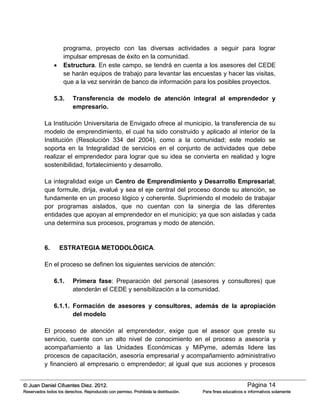 Página 14© Juan Daniel Cifuentes Diez. 2012.
Reservados todos los derechos. Reproducido con permiso. Prohibida la distribución. Para fines educativos e informativos solamente
programa, proyecto con las diversas actividades a seguir para lograr
impulsar empresas de éxito en la comunidad.
 Estructura. En este campo, se tendrá en cuenta a los asesores del CEDE
se harán equipos de trabajo para levantar las encuestas y hacer las visitas,
que a la vez servirán de banco de información para los posibles proyectos.
5.3. Transferencia de modelo de atención integral al emprendedor y
empresario.
La Institución Universitaria de Envigado ofrece al municipio, la transferencia de su
modelo de emprendimiento, el cual ha sido construido y aplicado al interior de la
Institución (Resolución 334 del 2004), como a la comunidad; este modelo se
soporta en la Integralidad de servicios en el conjunto de actividades que debe
realizar el emprendedor para lograr que su idea se convierta en realidad y logre
sostenibilidad, fortalecimiento y desarrollo.
La integralidad exige un Centro de Emprendimiento y Desarrollo Empresarial;
que formule, dirija, evalué y sea el eje central del proceso donde su atención, se
fundamente en un proceso lógico y coherente. Suprimiendo el modelo de trabajar
por programas aislados, que no cuentan con la sinergia de las diferentes
entidades que apoyan al emprendedor en el municipio; ya que son aisladas y cada
una determina sus procesos, programas y modo de atención.
6. ESTRATEGIA METODOLÓGICA.
En el proceso se definen los siguientes servicios de atención:
6.1. Primera fase: Preparación del personal (asesores y consultores) que
atenderán el CEDE y sensibilización a la comunidad.
6.1.1. Formación de asesores y consultores, además de la apropiación
del modelo
El proceso de atención al emprendedor, exige que el asesor que preste su
servicio, cuente con un alto nivel de conocimiento en el proceso a asesoría y
acompañamiento a las Unidades Económicas y MiPyme, además lidere las
procesos de capacitación, asesoría empresarial y acompañamiento administrativo
y financiero al empresario o emprendedor; al igual que sus acciones y procesos
 