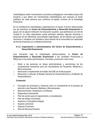 Página 15© Juan Daniel Cifuentes Diez. 2012.
Reservados todos los derechos. Reproducido con permiso. Prohibida la distribución. Para fines educativos e informativos solamente
metodológicos estén incorporados a procesos pedagógicos vivenciales propios del
proyecto y que deben ser herramientas metodológicas que marquen el hacer
cotidiano de cada persona que conforma el equipo humano de la Estrategia
Productiva.
En la transferencia metodológica capacitaremos al equipo humano seleccionado
por las directivas de Centro de Emprendimiento y Desarrollo Empresarial en
apoyo con la alguna institución de educación superior, que pertenezca a la red de
Ciudad E, en esta capacitación podrá participar además, algunas directivas y
personas de las diferentes comunidades organizadas, de tal manera que puedan
reconocer y visualizar con facilidad a otros actores de la comunidad con capacidad
de formar proyectos y/o unidades productivas.
6.1.2. Capacitación a administradores del Centro de Emprendimiento y
Desarrollo Empresarial
Una formación bajo la metodología teórico-práctica, el Centro de
Emprendimiento y Desarrollo Empresarial a las Unidades Productivas y
MiPymes en las áreas administrativa, mercadeo, producción entre otras.
o Dotar a las personas en áreas administrativas y económicas de las
competencias necesarias para ser impulsadores de Pequeñas, Medianas y
Micro-empresas.
o Reconocer e implementar el modelo del CDE en el del proyecto
o Reconocer y Articular el Modelo General de Emprendimiento y el Módulo de
Emprenderismo.
Contenido
 Concepto de consultoría y Asesoría como un componente en el proceso de
atención a las Pequeña, Mediana y Microempresa.
 Reconocimiento, Aceptación y Confianza.
 Diagnostico empresarial.
 Plan de acción para el mejoramiento o consolidación.
 Plan de trabajo concertado.
 Asesoría y Consultaría Integral.
 Aspecto comercial.
 Aspecto Financiero.
 Área de Recurso Humano.
 