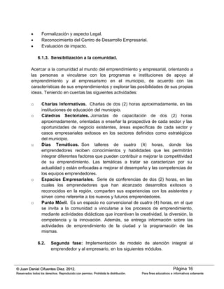 Página 16© Juan Daniel Cifuentes Diez. 2012.
Reservados todos los derechos. Reproducido con permiso. Prohibida la distribución. Para fines educativos e informativos solamente
 Formalización y aspecto Legal.
 Reconocimiento del Centro de Desarrollo Empresarial.
 Evaluación de impacto.
6.1.3. Sensibilización a la comunidad.
Acercar a la comunidad al mundo del emprendimiento y empresarial, orientando a
las personas a vincularse con los programas e instituciones de apoyo al
emprendimiento y al empresarismo en el municipio, de acuerdo con las
características de sus emprendimientos y explorar las posibilidades de sus propias
ideas. Teniendo en cuentas las siguientes actividades:
o Charlas Informativas. Charlas de dos (2) horas aproximadamente, en las
instituciones de educación del municipio.
o Cátedras Sectoriales. Jornadas de capacitación de dos (2) horas
aproximadamente, orientadas a enseñar la prospectiva de cada sector y las
oportunidades de negocio existentes, áreas específicas de cada sector y
casos empresariales exitosos en los sectores definidos como estratégicos
del municipio.
o Días Temáticos. Son talleres de cuatro (4) horas, donde los
emprendedores reciben conocimientos y habilidades que les permitirán
integrar diferentes factores que pueden contribuir a mejorar la competitividad
de su emprendimiento. Las temáticas a tratar se caracterizan por su
actualidad y están enfocadas a mejorar el desempeño y las competencias de
los equipos emprendedores.
o Espacios Empresariales. Serie de conferencias de dos (2) horas, en las
cuales los emprendedores que han alcanzado desarrollos exitosos o
reconocidos en la región, comparten sus experiencias con los asistentes y
sirven como referente a los nuevos y futuros emprendedores.
o Punto Móvil. Es un espacio no convencional de cuatro (4) horas, en el que
se invita a la comunidad a vincularse a los procesos de emprendimiento,
mediante actividades didácticas que incentivan la creatividad, la diversión, la
competencia y la innovación. Además, se entrega información sobre las
actividades de emprendimiento de la ciudad y la programación de las
mismas.
6.2. Segunda fase: Implementación de modelo de atención integral al
emprendedor y al empresario, en los siguientes módulos.
 